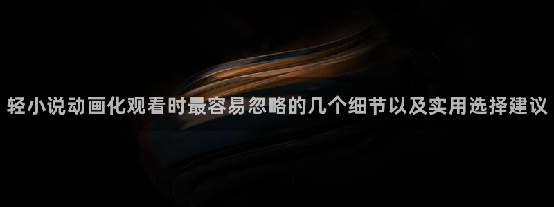 校园动漫推荐：轻小说动画化观看时最容易忽略的几个细节以及实用选择建议
