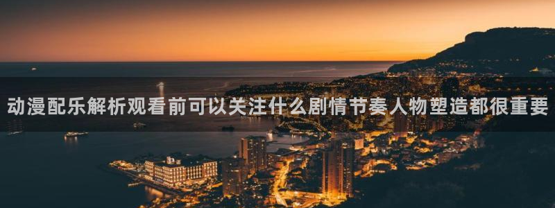 动漫最新动态:动漫配乐解析观看前可以关注什么剧情节奏人物塑造都很重要