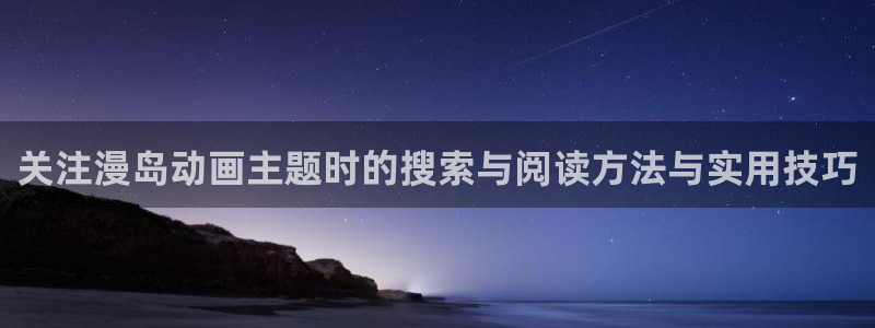 动漫热门话题：关注漫岛动画主题时的搜索与阅读方法与实用技巧
